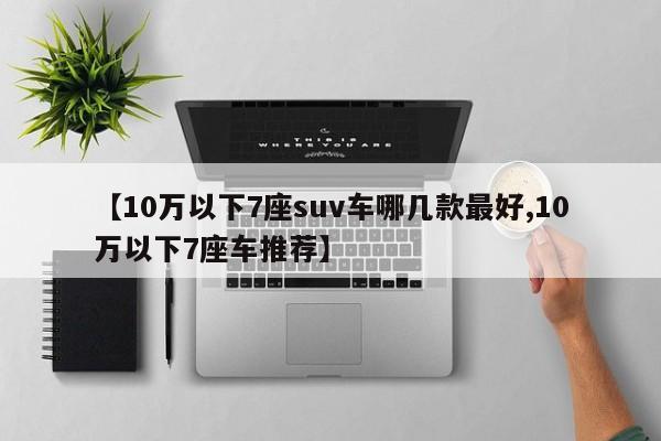 【10万以下7座suv车哪几款最好,10万以下7座车推荐】