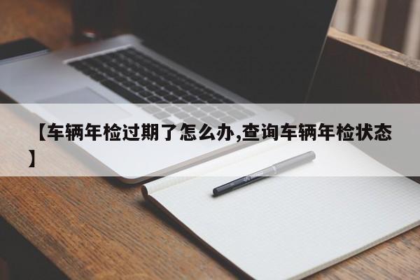 【车辆年检过期了怎么办,查询车辆年检状态】