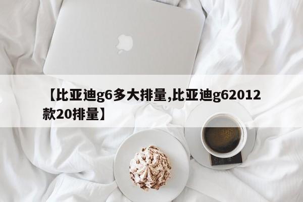 【比亚迪g6多大排量,比亚迪g62012款20排量】