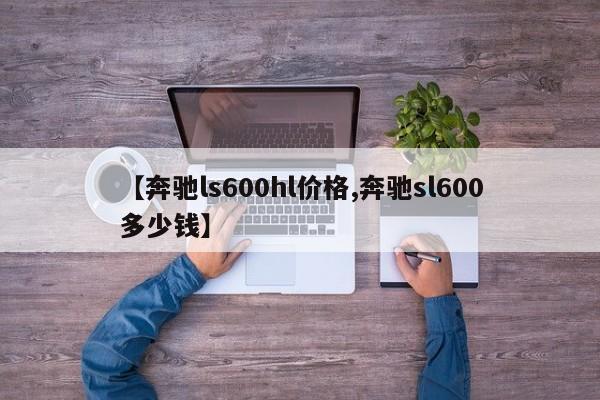 【奔驰ls600hl价格,奔驰sl600多少钱】