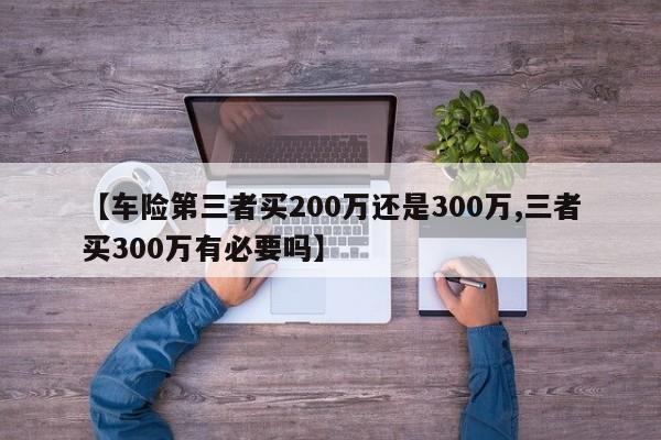 【车险第三者买200万还是300万,三者买300万有必要吗】