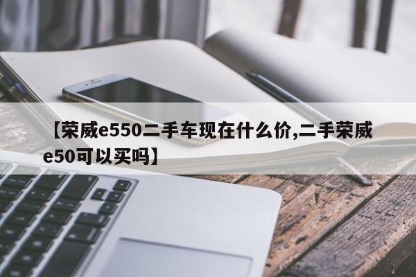 【荣威e550二手车现在什么价,二手荣威e50可以买吗】