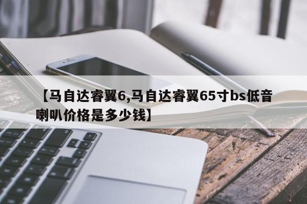 【马自达睿翼6,马自达睿翼65寸bs低音喇叭价格是多少钱】