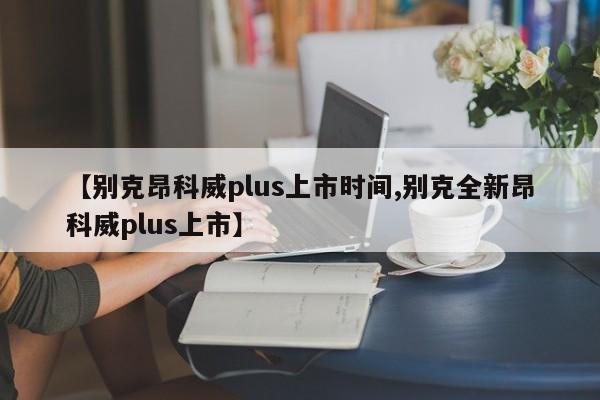 【别克昂科威plus上市时间,别克全新昂科威plus上市】