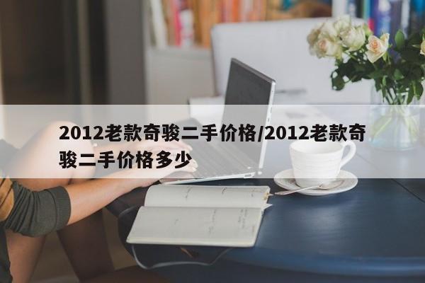 2012老款奇骏二手价格/2012老款奇骏二手价格多少