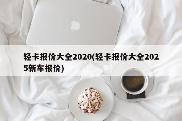 轻卡报价大全2020(轻卡报价大全2025新车报价)
