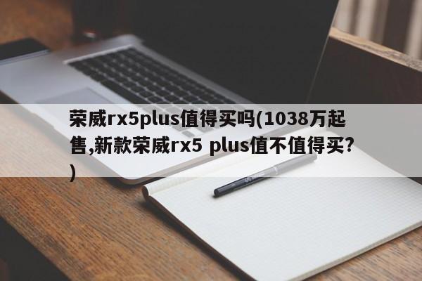 荣威rx5plus值得买吗(1038万起售,新款荣威rx5 plus值不值得买?)