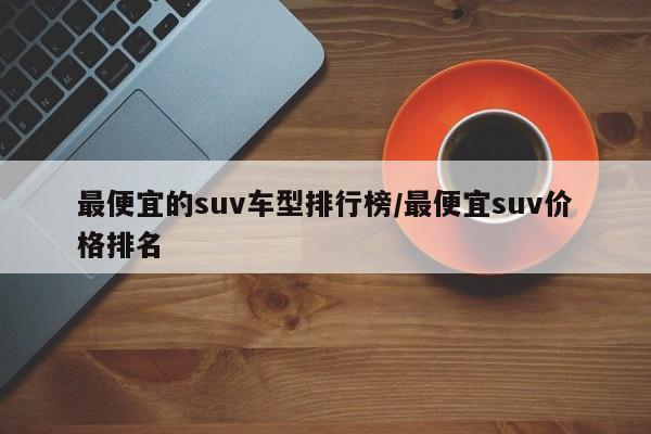 最便宜的suv车型排行榜/最便宜suv价格排名
