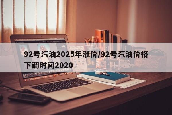 92号汽油2025年涨价/92号汽油价格下调时间2020