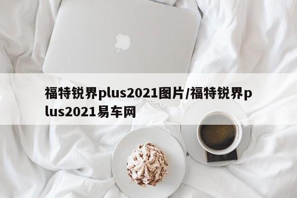 福特锐界plus2021图片/福特锐界plus2021易车网