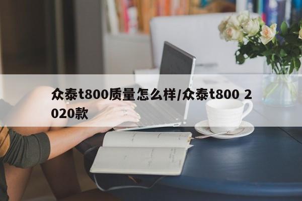 众泰t800质量怎么样/众泰t800 2020款