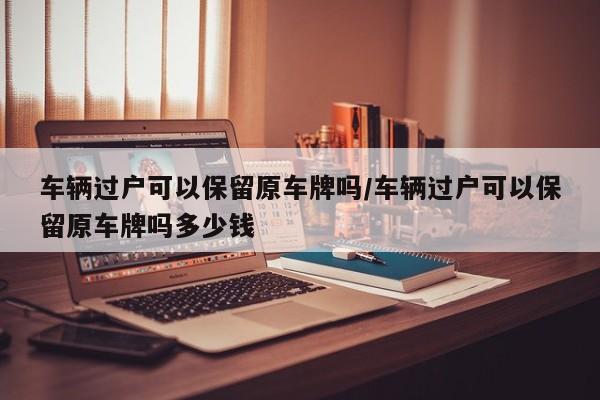 车辆过户可以保留原车牌吗/车辆过户可以保留原车牌吗多少钱