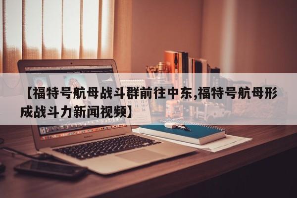 【福特号航母战斗群前往中东,福特号航母形成战斗力新闻视频】