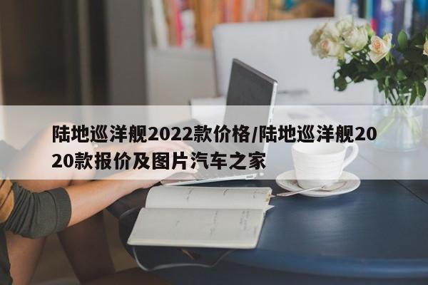 陆地巡洋舰2022款价格/陆地巡洋舰2020款报价及图片汽车之家