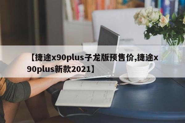 【捷途x90plus子龙版预售价,捷途x90plus新款2021】