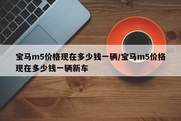 宝马m5价格现在多少钱一辆/宝马m5价格现在多少钱一辆新车