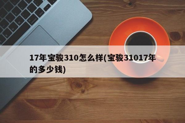 17年宝骏310怎么样(宝骏31017年的多少钱)