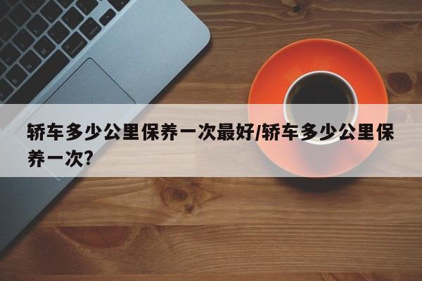 轿车多少公里保养一次最好/轿车多少公里保养一次?