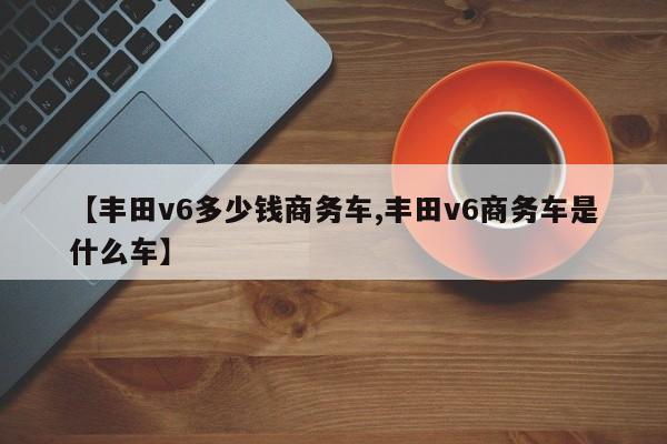 【丰田v6多少钱商务车,丰田v6商务车是什么车】