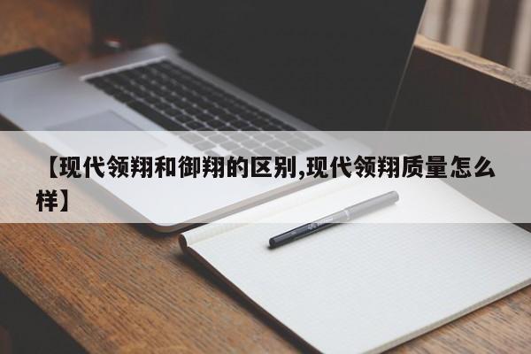 【现代领翔和御翔的区别,现代领翔质量怎么样】