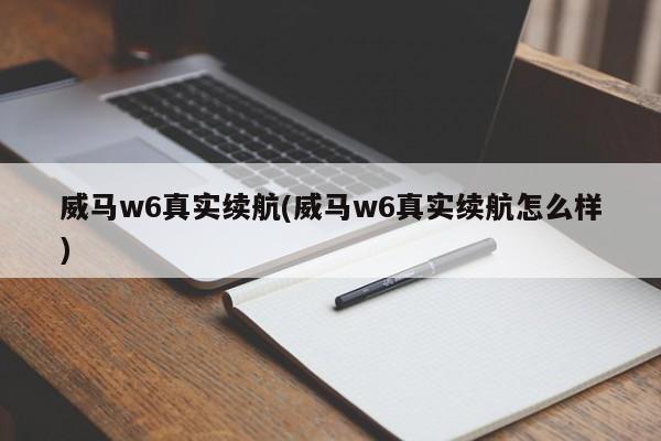 威马w6真实续航(威马w6真实续航怎么样)