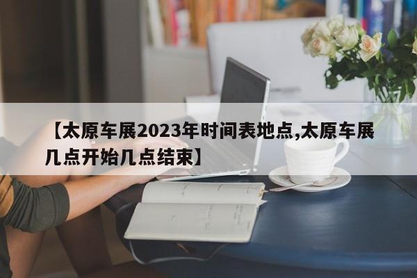 【太原车展2023年时间表地点,太原车展几点开始几点结束】