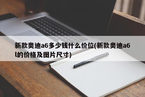 新款奥迪a6多少钱什么价位(新款奥迪a6l的价格及图片尺寸)