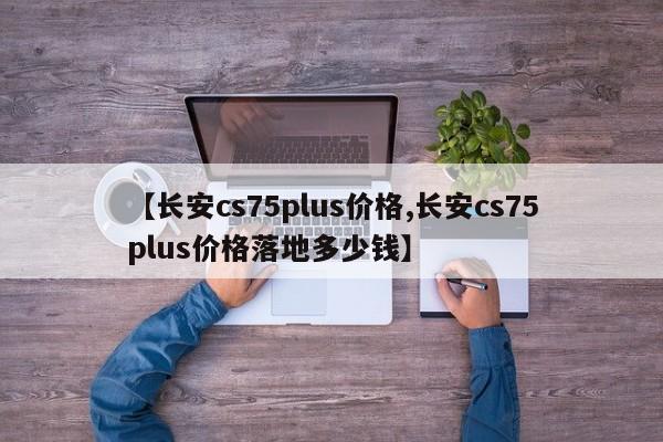 【长安cs75plus价格,长安cs75plus价格落地多少钱】
