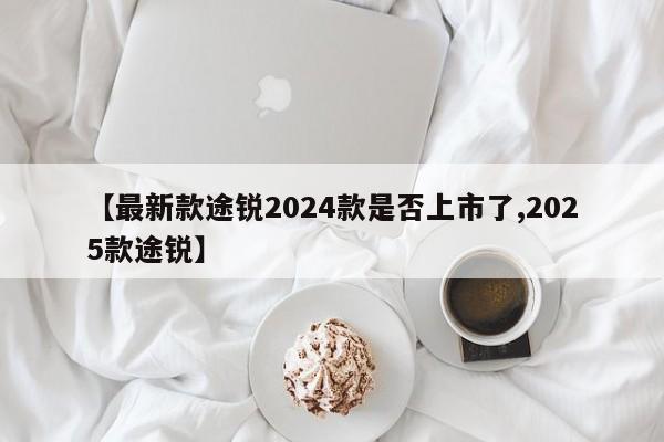 【最新款途锐2024款是否上市了,2025款途锐】