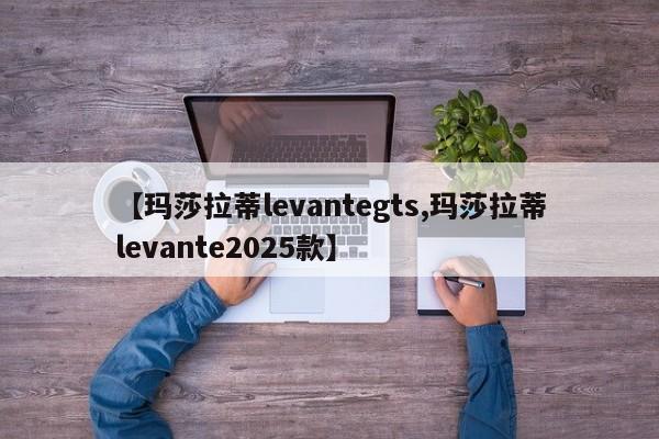 【玛莎拉蒂levantegts,玛莎拉蒂levante2025款】