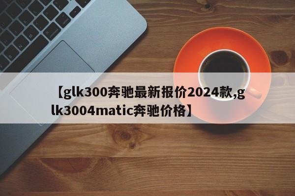 【glk300奔驰最新报价2024款,glk3004matic奔驰价格】