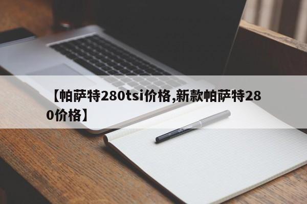 【帕萨特280tsi价格,新款帕萨特280价格】
