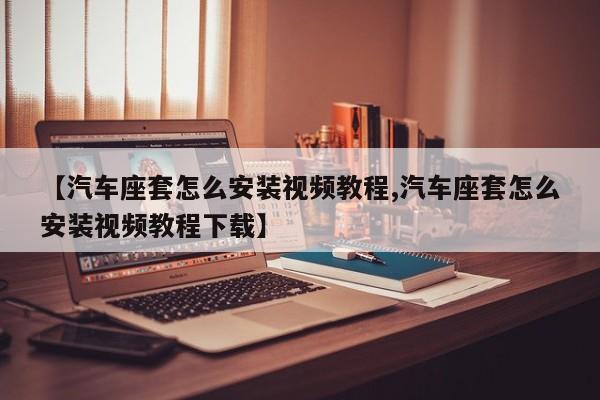 【汽车座套怎么安装视频教程,汽车座套怎么安装视频教程下载】