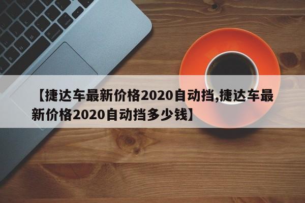 【捷达车最新价格2020自动挡,捷达车最新价格2020自动挡多少钱】