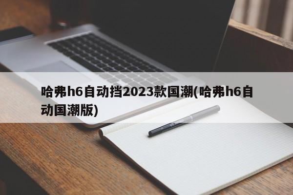 哈弗h6自动挡2023款国潮(哈弗h6自动国潮版)