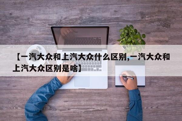 【一汽大众和上汽大众什么区别,一汽大众和上汽大众区别是啥】