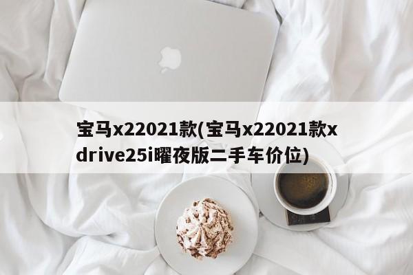 宝马x22021款(宝马x22021款xdrive25i曜夜版二手车价位)