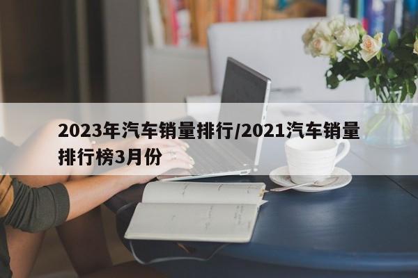 2023年汽车销量排行/2021汽车销量排行榜3月份