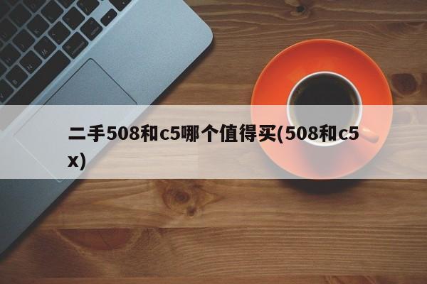 二手508和c5哪个值得买(508和c5x)