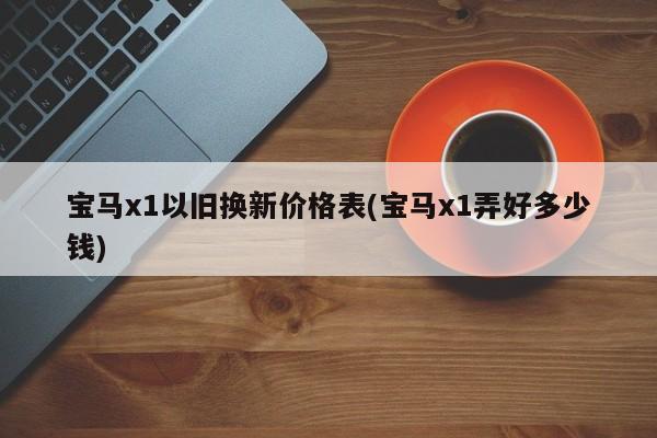 宝马x1以旧换新价格表(宝马x1弄好多少钱)