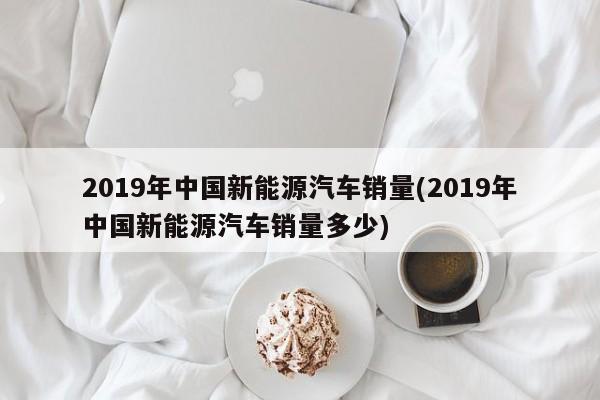 2019年中国新能源汽车销量(2019年中国新能源汽车销量多少)