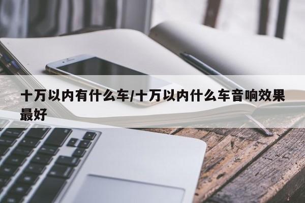 十万以内有什么车/十万以内什么车音响效果最好
