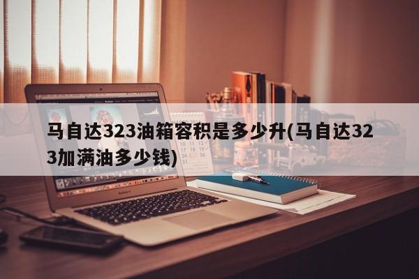 马自达323油箱容积是多少升(马自达323加满油多少钱)