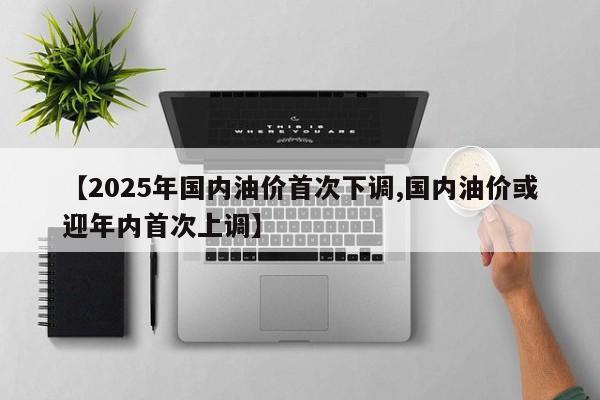 【2025年国内油价首次下调,国内油价或迎年内首次上调】