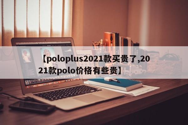 【poloplus2021款买贵了,2021款polo价格有些贵】