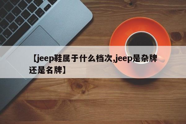 【jeep鞋属于什么档次,jeep是杂牌还是名牌】