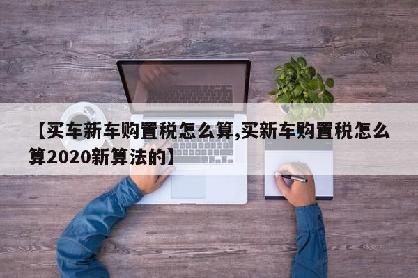 【买车新车购置税怎么算,买新车购置税怎么算2020新算法的】