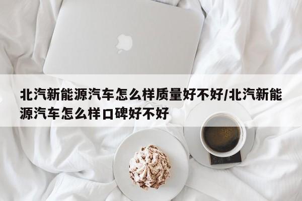 北汽新能源汽车怎么样质量好不好/北汽新能源汽车怎么样口碑好不好