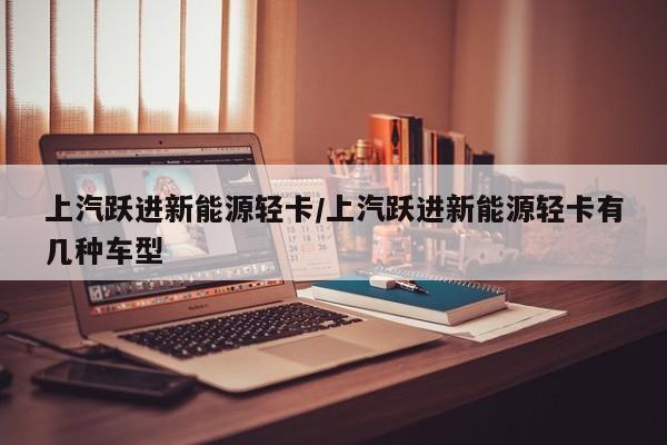 上汽跃进新能源轻卡/上汽跃进新能源轻卡有几种车型