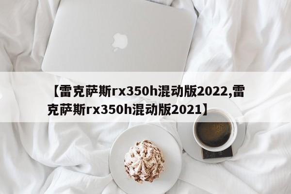 【雷克萨斯rx350h混动版2022,雷克萨斯rx350h混动版2021】